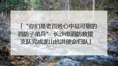 “你们是老百姓心中最可敬的消防子弟兵” 长沙市消防救援支队完成龙山抗洪使命归队