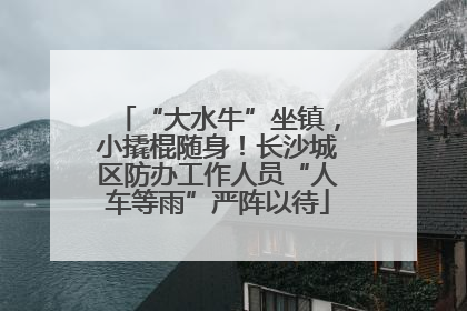 “大水牛”坐镇，小撬棍随身！长沙城区防办工作人员“人车等雨”严阵以待