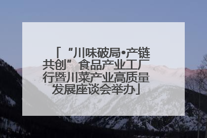 “川味破局•产链共创”食品产业工厂行暨川菜产业高质量发展座谈会举办