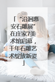 “沿洄惠安石雕展”在庄家7美术馆启幕，千年石雕艺术绽放新姿