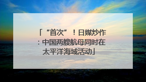 “首次”！日媒炒作：中国两艘航母同时在太平洋海域活动