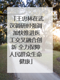 王忠林在武汉调研时强调 加快推进医工交叉融合创新 全力保障人民群众生命健康