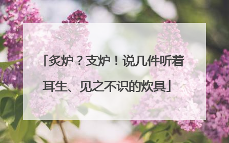 炙炉？支炉！说几件听着耳生、见之不识的炊具