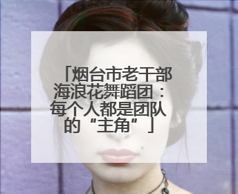 烟台市老干部海浪花舞蹈团：每个人都是团队的“主角”