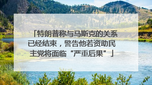 特朗普称与马斯克的关系已经结束，警告他若资助民主党将面临“严重后果”