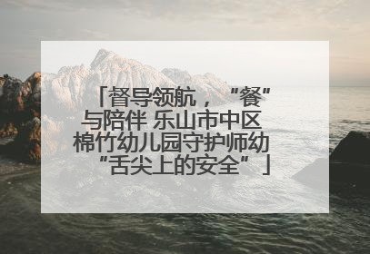 督导领航，“餐”与陪伴 乐山市中区棉竹幼儿园守护师幼“舌尖上的安全”