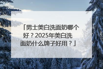 男士美白洗面奶哪个好？2025年美白洗面奶什么牌子好用？