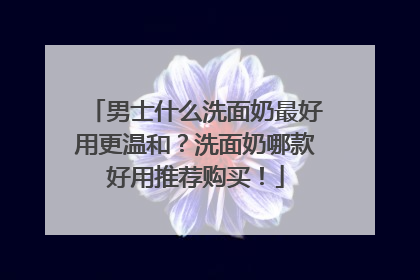 男士什么洗面奶最好用更温和？洗面奶哪款好用推荐购买！