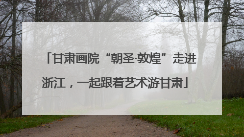 甘肃画院“朝圣·敦煌”走进浙江，一起跟着艺术游甘肃