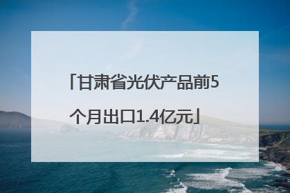 甘肃省光伏产品前5个月出口1.4亿元