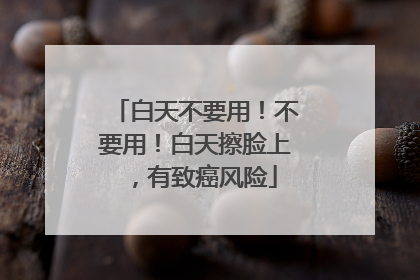 白天不要用！不要用！白天擦脸上，有致癌风险