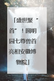 盛世聚“首”！圆明园七尊兽首亮相安徽博物院