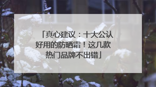 真心建议：十大公认好用的防晒霜！这几款热门品牌不出错