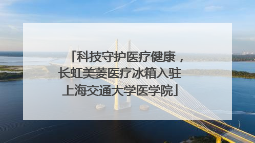 科技守护医疗健康，长虹美菱医疗冰箱入驻上海交通大学医学院