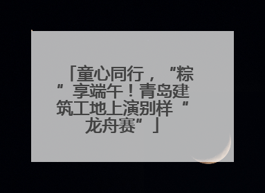 童心同行，“粽”享端午！青岛建筑工地上演别样“龙舟赛”