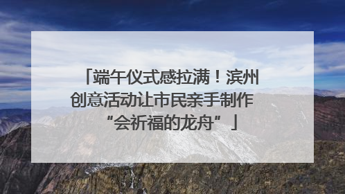 端午仪式感拉满！滨州创意活动让市民亲手制作“会祈福的龙舟”