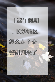 端午假期，长沙城区怎么走？交警研判来了