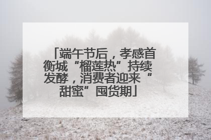 端午节后，孝感首衡城“榴莲热”持续发酵，消费者迎来“甜蜜”囤货期