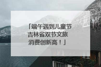 端午遇到儿童节 吉林省双节文旅消费创新高！