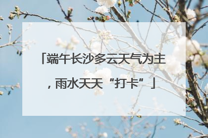 端午长沙多云天气为主，雨水天天“打卡”
