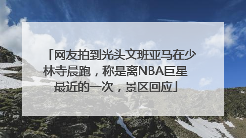 网友拍到光头文班亚马在少林寺晨跑，称是离NBA巨星最近的一次，景区回应