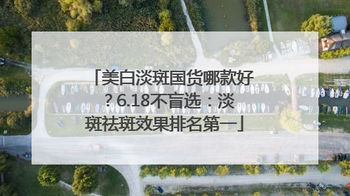 美白淡斑国货哪款好？6.18不盲选：淡斑祛斑效果排名第一