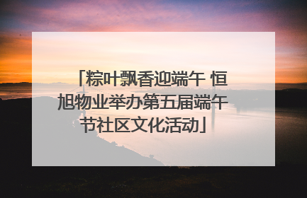 粽叶飘香迎端午 恒旭物业举办第五届端午节社区文化活动