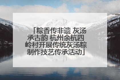 粽香传非遗 灰汤承古韵 杭州余杭四岭村开展传统灰汤粽制作技艺传承活动