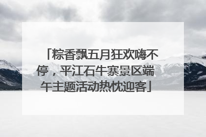 粽香飘五月狂欢嗨不停，平江石牛寨景区端午主题活动热忱迎客