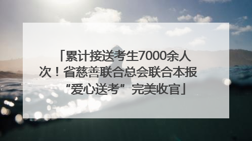累计接送考生7000余人次！省慈善联合总会联合本报“爱心送考”完美收官