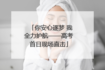 你安心逐梦 我全力护航——高考首日现场直击