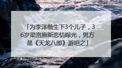 为李泽楷生下3个儿子，36岁梁洛施新恋情曝光，男方是《天龙八部》游坦之