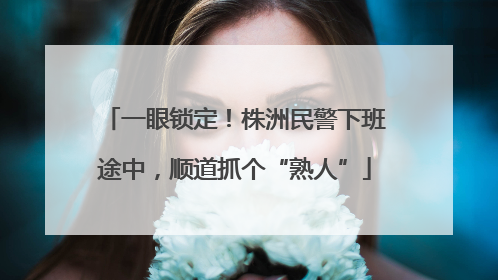 一眼锁定！株洲民警下班途中，顺道抓个“熟人”