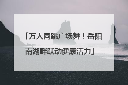 万人同跳广场舞！岳阳南湖畔跃动健康活力