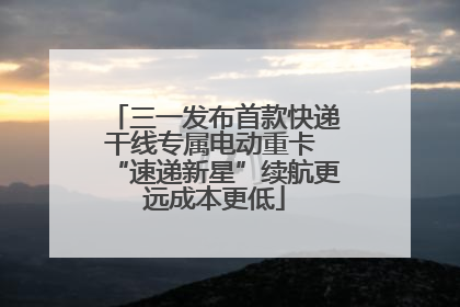 三一发布首款快递干线专属电动重卡 “速递新星”续航更远成本更低