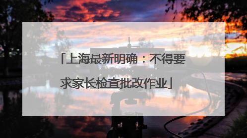 上海最新明确：不得要求家长检查批改作业