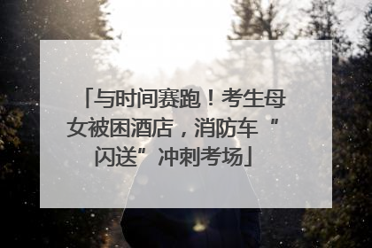 与时间赛跑！考生母女被困酒店，消防车“闪送”冲刺考场