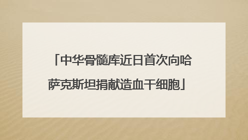 中华骨髓库近日首次向哈萨克斯坦捐献造血干细胞