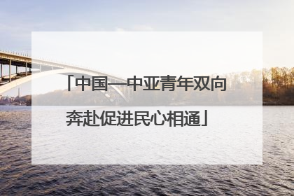中国—中亚青年双向奔赴促进民心相通