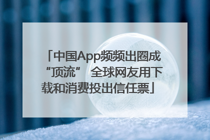 中国App频频出圈成“顶流” 全球网友用下载和消费投出信任票