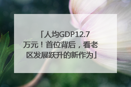人均GDP12.7万元！首位背后，看老区发展跃升的新作为