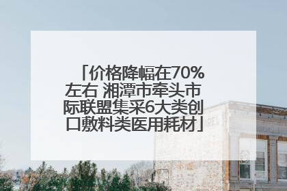 价格降幅在70%左右 湘潭市牵头市际联盟集采6大类创口敷料类医用耗材