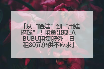 从“晒娃”到“用娃搞钱”！闲鱼出现LABUBU租赁服务，日租80元仍供不应求