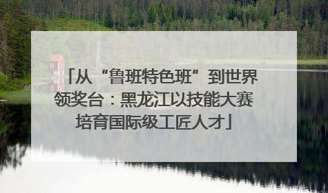 从“鲁班特色班”到世界领奖台：黑龙江以技能大赛培育国际级工匠人才