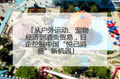 从户外运动、宠物经济到酒类贸易，日企挖掘中国“悦己消费”新机遇