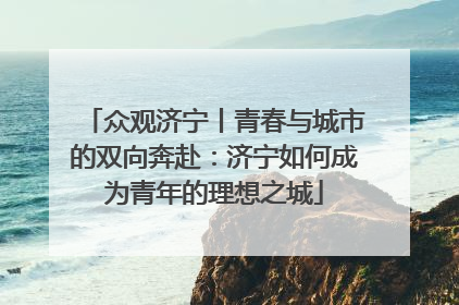 众观济宁丨青春与城市的双向奔赴：济宁如何成为青年的理想之城