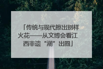传统与现代擦出别样火花——从文博会看江西非遗“潮”出圈