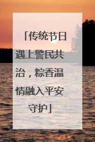 传统节日遇上警民共治，粽香温情融入平安守护