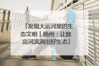 发现大运河里的生态文明｜扬州：让致富河流淌出好生态