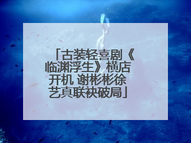 古装轻喜剧《临渊浮生》横店开机 谢彬彬徐艺真联袂破局